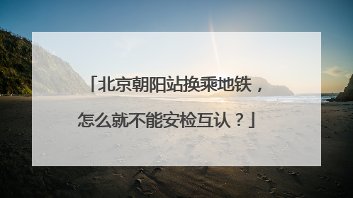 北京朝阳站换乘地铁，怎么就不能安检互认？